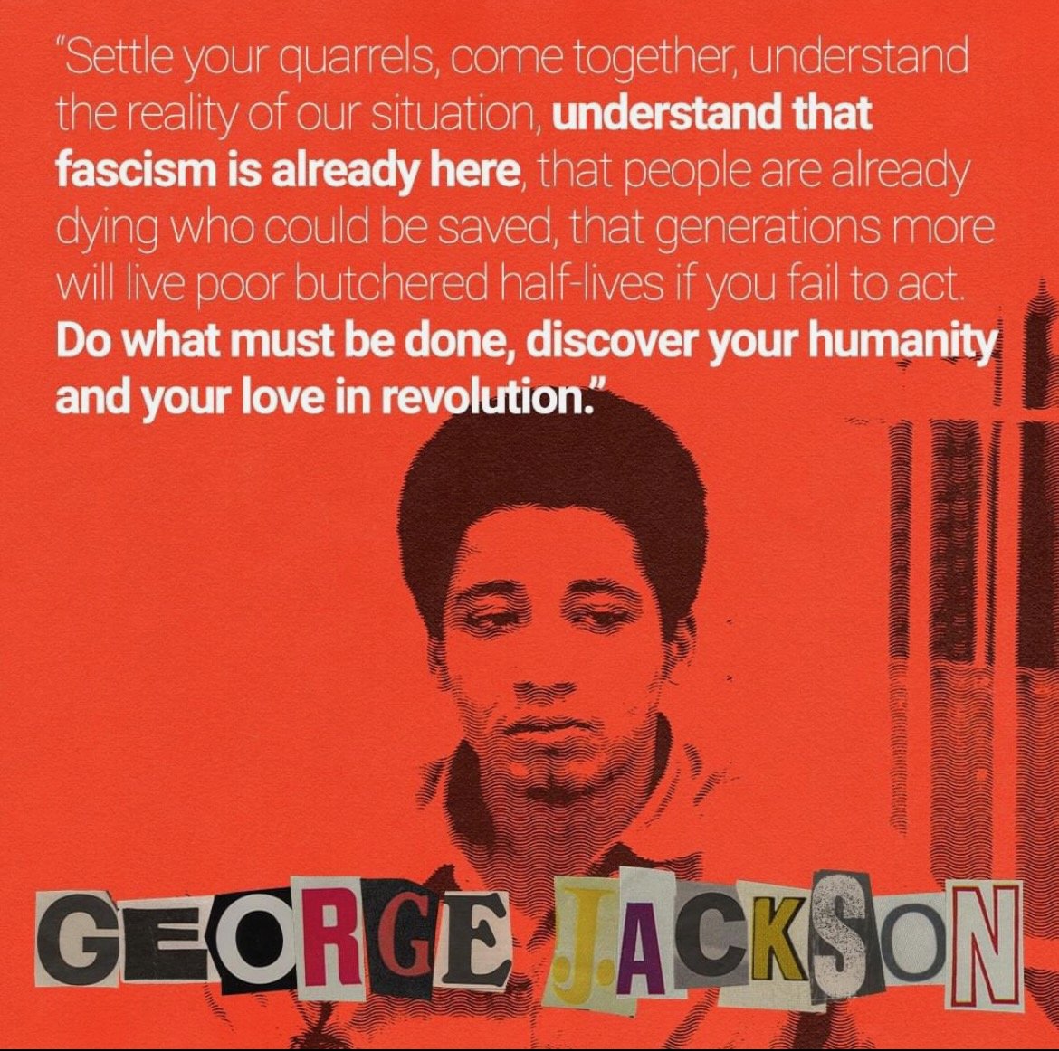 Settle your quarrels, come together, understand the reality of our situation, understand that fascism is already here, that people are already dying who could be saved... by George Jackson