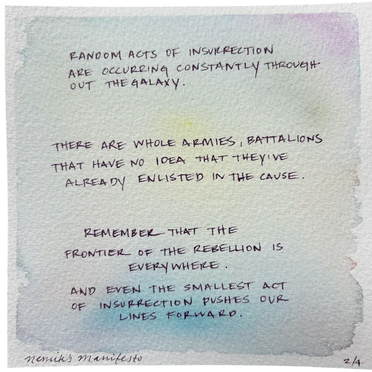 RANDOM ACTS OF INSURRECTION ARE OCCURRING CONSTANTLY THROUGHOUT THEGALAXY. THERE ARE WHOLE ARMIES, BATTALIONS THAT HAVE NO IDEA THAT THEY'VE ALREADY ENLISTED IN THE CAUSE. REMEMBER THAT THE FRONTIER OF THE REBELLION IS EVERYWHERE. AND EVEN THE SMALLEST ACT OF INSURRECTION PUSHES OUR LINES FORWARD. Nemik's manifesto 2/4.
